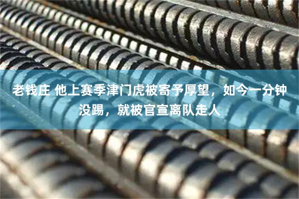 老钱庄 他上赛季津门虎被寄予厚望，如今一分钟没踢，就被官宣离队走人