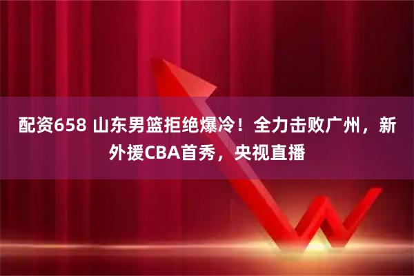配资658 山东男篮拒绝爆冷！全力击败广州，新外援CBA首秀，央视直播