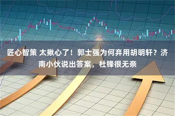 匠心智策 太揪心了！郭士强为何弃用胡明轩？济南小伙说出答案，杜锋很无奈