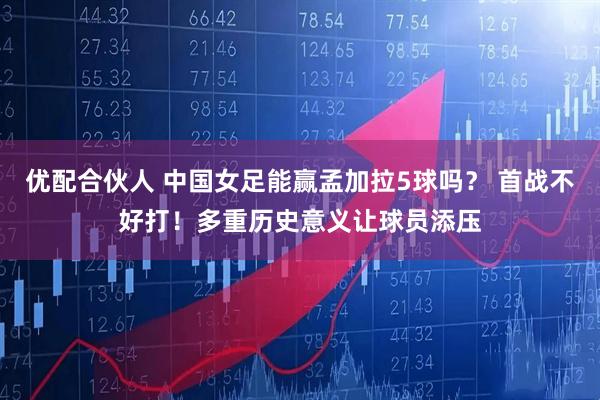 优配合伙人 中国女足能赢孟加拉5球吗？ 首战不好打！多重历史意义让球员添压