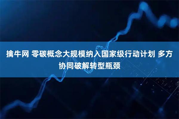 擒牛网 零碳概念大规模纳入国家级行动计划 多方协同破解转型瓶颈