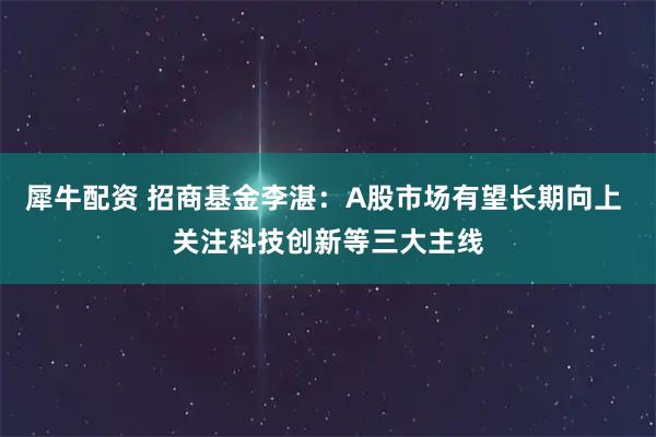 犀牛配资 招商基金李湛：A股市场有望长期向上 关注科技创新等三大主线