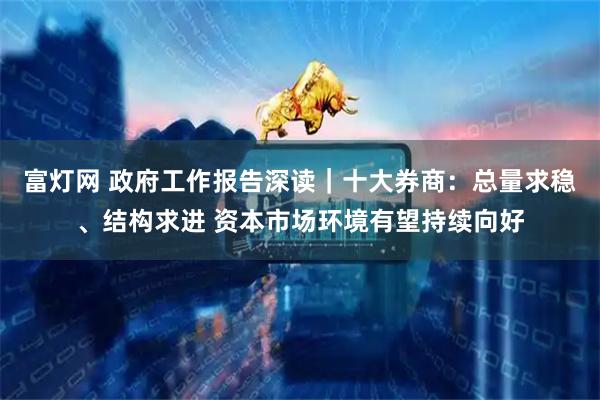富灯网 政府工作报告深读｜十大券商：总量求稳、结构求进 资本市场环境有望持续向好