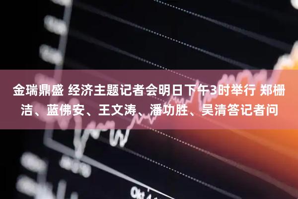 金瑞鼎盛 经济主题记者会明日下午3时举行 郑栅洁、蓝佛安、王文涛、潘功胜、吴清答记者问