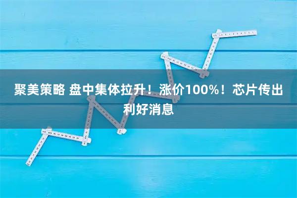 聚美策略 盘中集体拉升！涨价100%！芯片传出利好消息