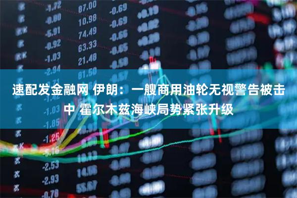 速配发金融网 伊朗：一艘商用油轮无视警告被击中 霍尔木兹海峡局势紧张升级