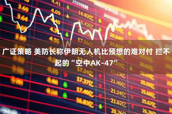 广证策略 美防长称伊朗无人机比预想的难对付 拦不起的“空中AK-47”