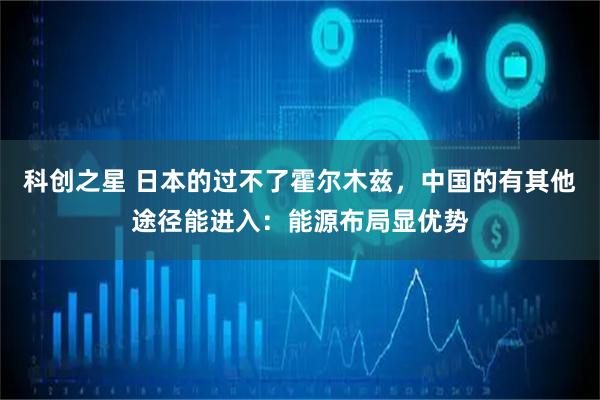 科创之星 日本的过不了霍尔木兹，中国的有其他途径能进入：能源布局显优势