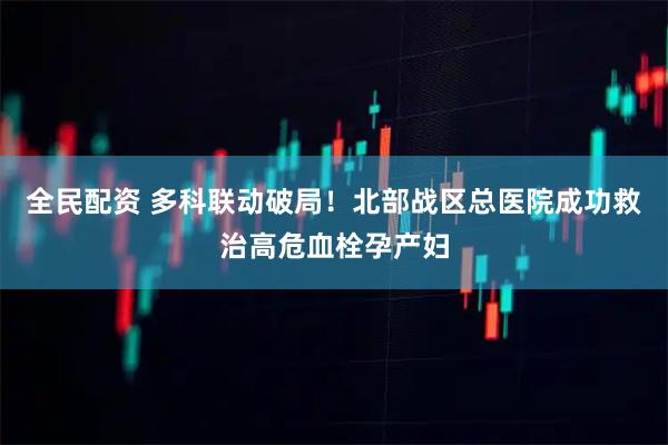 全民配资 多科联动破局！北部战区总医院成功救治高危血栓孕产妇
