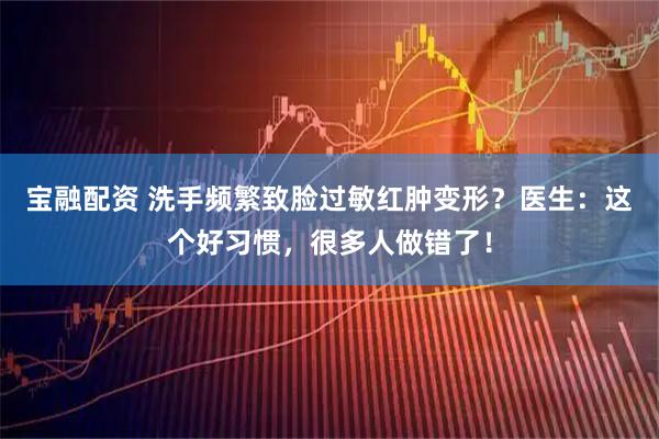 宝融配资 洗手频繁致脸过敏红肿变形？医生：这个好习惯，很多人做错了！