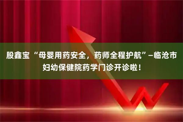 股鑫宝 “母婴用药安全，药师全程护航”—临沧市妇幼保健院药学门诊开诊啦！