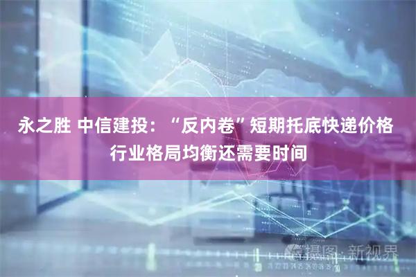 永之胜 中信建投：“反内卷”短期托底快递价格 行业格局均衡还需要时间