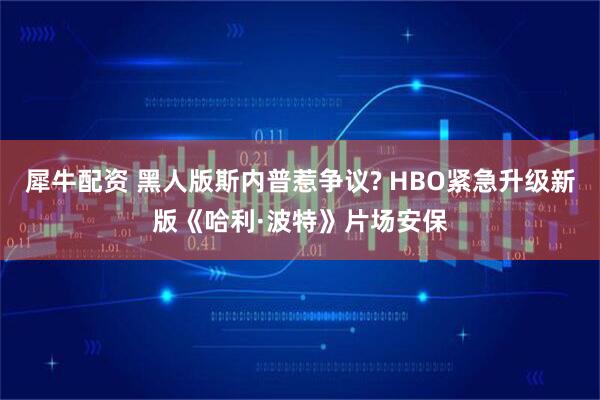 犀牛配资 黑人版斯内普惹争议? HBO紧急升级新版《哈利·波特》片场安保