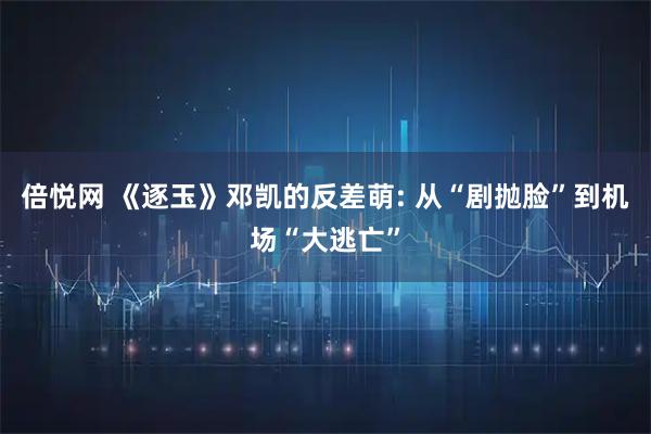 倍悦网 《逐玉》邓凯的反差萌: 从“剧抛脸”到机场“大逃亡”