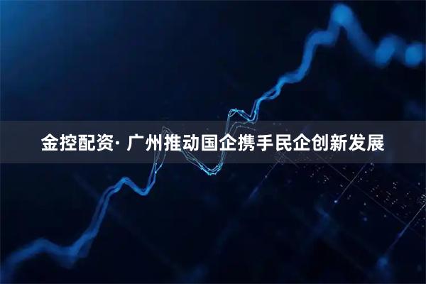 金控配资· 广州推动国企携手民企创新发展