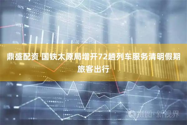 鼎盛配资 国铁太原局增开72趟列车服务清明假期旅客出行