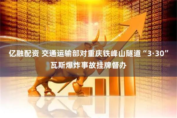 亿融配资 交通运输部对重庆铁峰山隧道“3·30”瓦斯爆炸事故挂牌督办