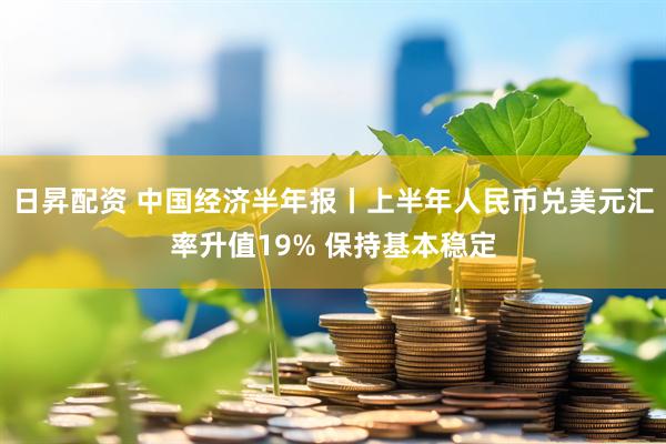 日昇配资 中国经济半年报丨上半年人民币兑美元汇率升值19% 保持基本稳定