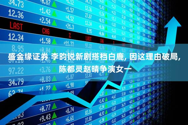 盛金缘证券 李昀锐新剧搭档白鹿, 因这理由破局, 陈都灵赵晴争演女一