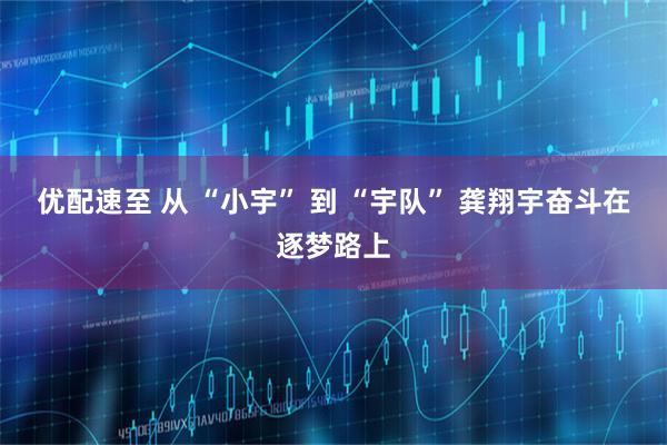 优配速至 从 “小宇” 到 “宇队” 龚翔宇奋斗在逐梦路上