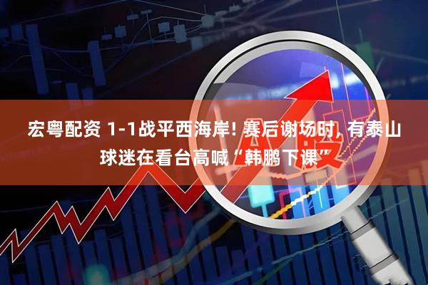 宏粤配资 1-1战平西海岸! 赛后谢场时, 有泰山球迷在看台高喊“韩鹏下课”