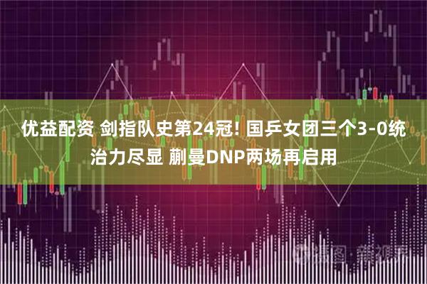 优益配资 剑指队史第24冠! 国乒女团三个3-0统治力尽显 蒯曼DNP两场再启用