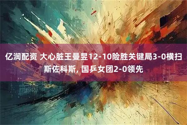 亿润配资 大心脏王曼昱12-10险胜关键局3-0横扫斯佐科斯, 国乒女团2-0领先