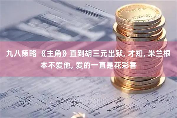 九八策略 《主角》直到胡三元出狱, 才知, 米兰根本不爱他, 爱的一直是花彩香