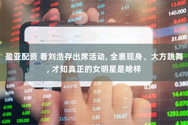 盈亚配资 看刘浩存出席活动, 全裹现身、大方跳舞, 才知真正的女明星是啥样