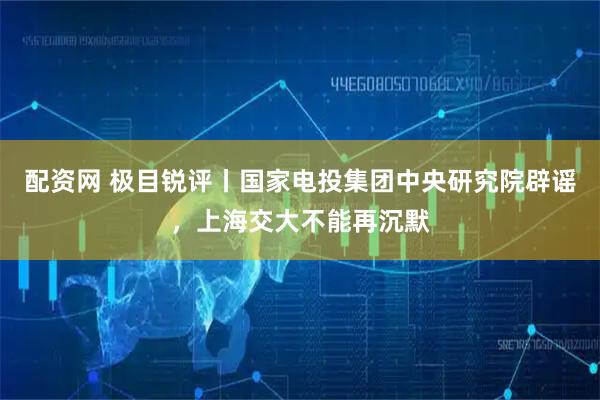 配资网 极目锐评丨国家电投集团中央研究院辟谣，上海交大不能再沉默