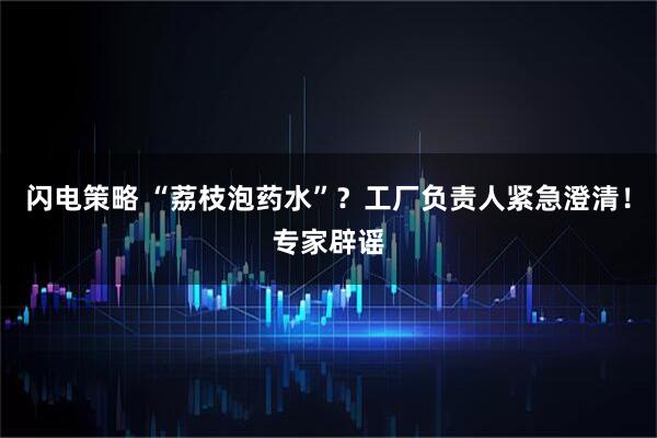 闪电策略 “荔枝泡药水”？工厂负责人紧急澄清！专家辟谣
