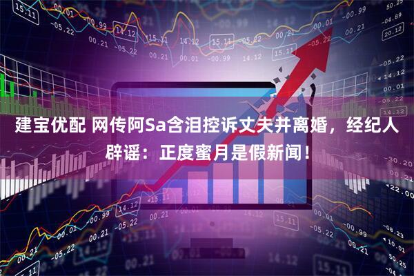 建宝优配 网传阿Sa含泪控诉丈夫并离婚，经纪人辟谣：正度蜜月是假新闻！