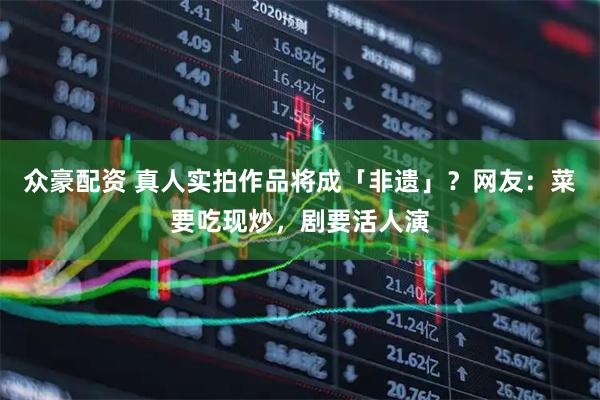 众豪配资 真人实拍作品将成「非遗」？网友：菜要吃现炒，剧要活人演