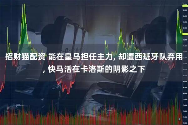 招财猫配资 能在皇马担任主力, 却遭西班牙队弃用, 快马活在卡洛斯的阴影之下