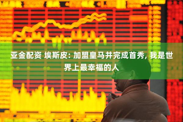 亚金配资 埃斯皮: 加盟皇马并完成首秀, 我是世界上最幸福的人